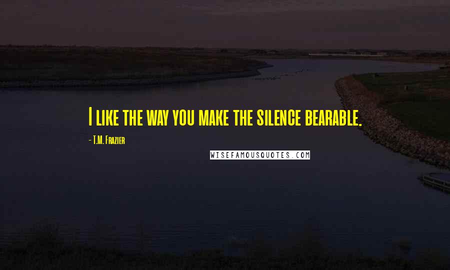 T.M. Frazier Quotes: I like the way you make the silence bearable.