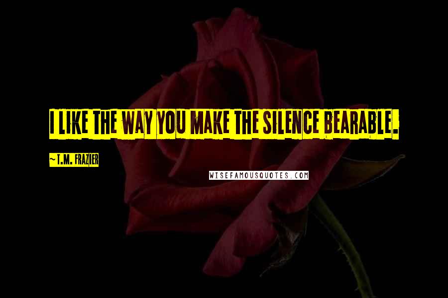 T.M. Frazier Quotes: I like the way you make the silence bearable.