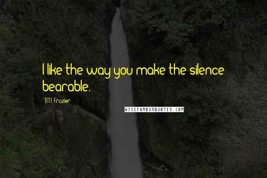 T.M. Frazier Quotes: I like the way you make the silence bearable.
