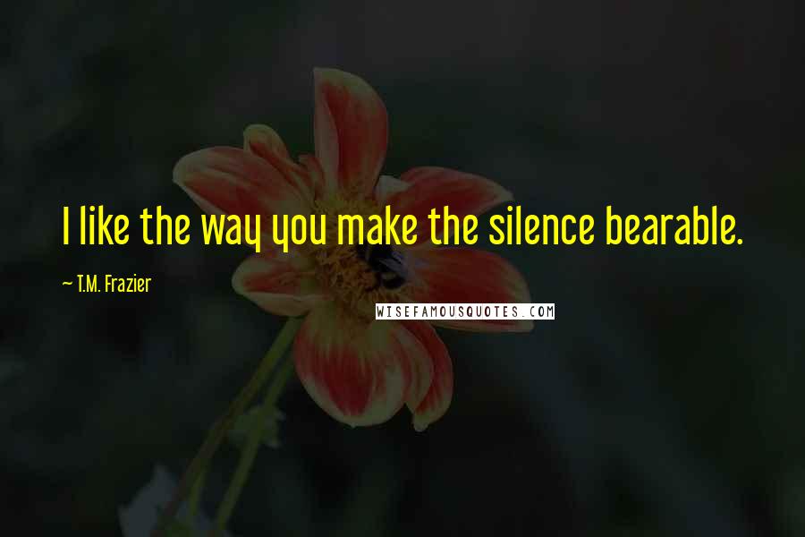 T.M. Frazier Quotes: I like the way you make the silence bearable.