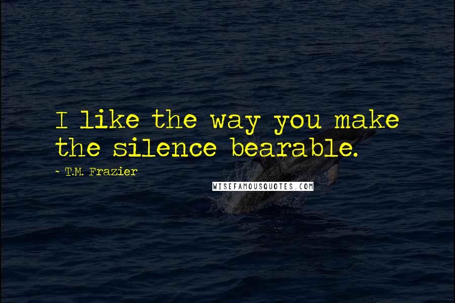 T.M. Frazier Quotes: I like the way you make the silence bearable.