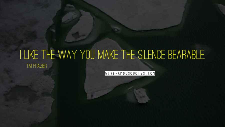 T.M. Frazier Quotes: I like the way you make the silence bearable.