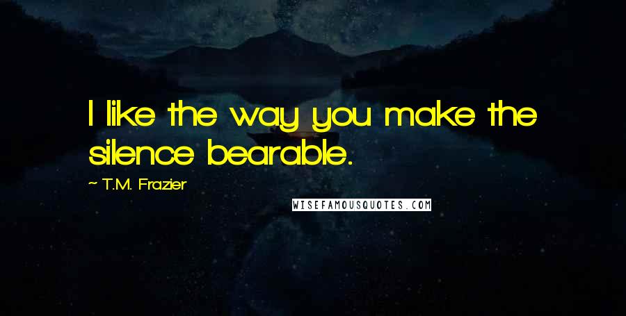 T.M. Frazier Quotes: I like the way you make the silence bearable.