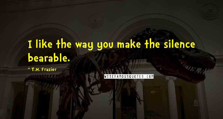 T.M. Frazier Quotes: I like the way you make the silence bearable.