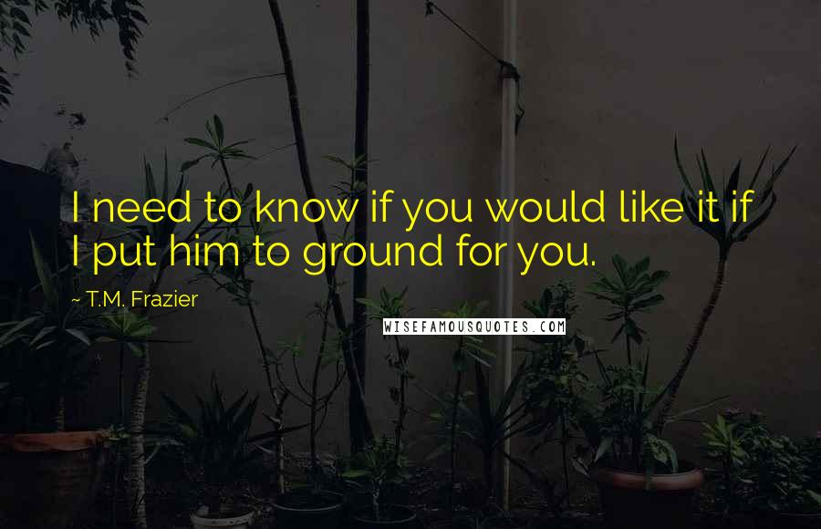 T.M. Frazier Quotes: I need to know if you would like it if I put him to ground for you.