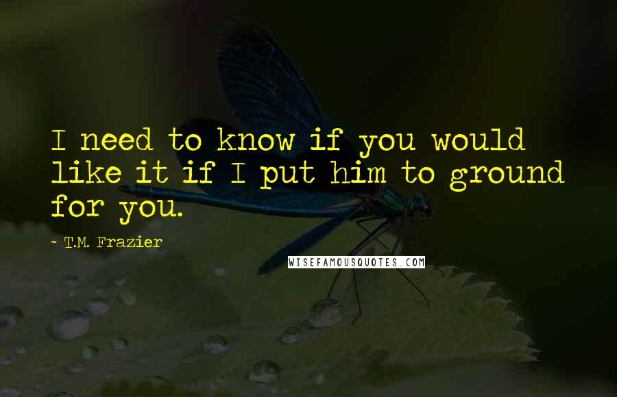 T.M. Frazier Quotes: I need to know if you would like it if I put him to ground for you.