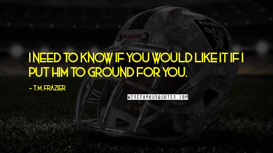 T.M. Frazier Quotes: I need to know if you would like it if I put him to ground for you.