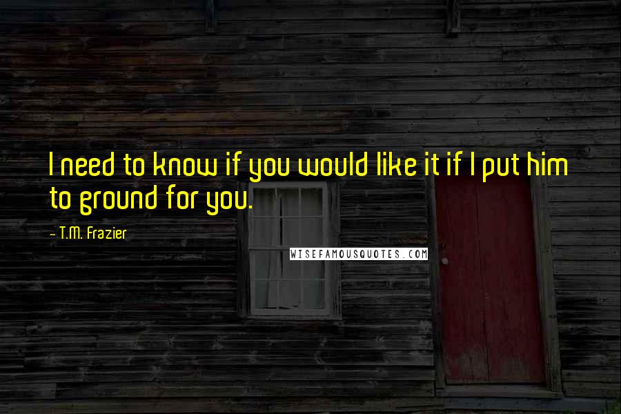 T.M. Frazier Quotes: I need to know if you would like it if I put him to ground for you.