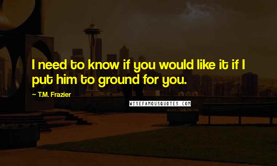 T.M. Frazier Quotes: I need to know if you would like it if I put him to ground for you.