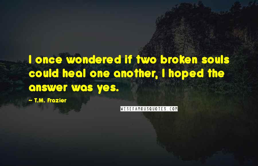 T.M. Frazier Quotes: I once wondered if two broken souls could heal one another, I hoped the answer was yes.