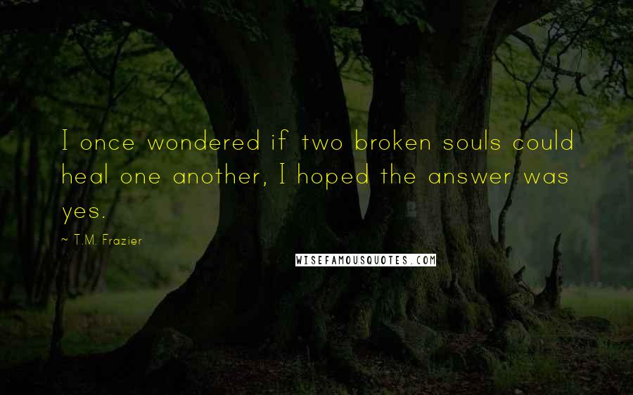 T.M. Frazier Quotes: I once wondered if two broken souls could heal one another, I hoped the answer was yes.