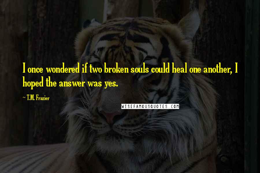 T.M. Frazier Quotes: I once wondered if two broken souls could heal one another, I hoped the answer was yes.