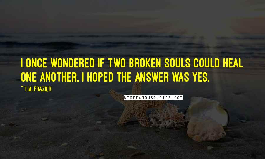 T.M. Frazier Quotes: I once wondered if two broken souls could heal one another, I hoped the answer was yes.