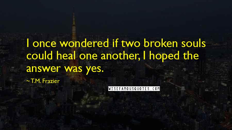 T.M. Frazier Quotes: I once wondered if two broken souls could heal one another, I hoped the answer was yes.