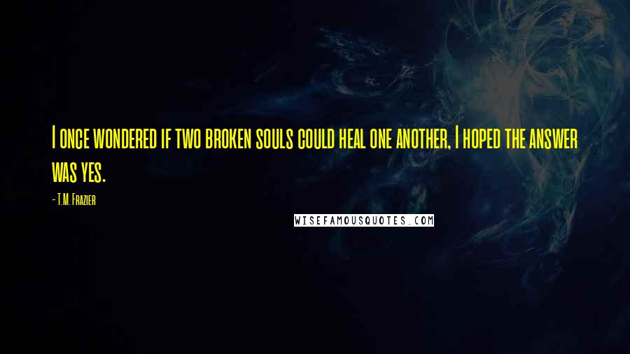 T.M. Frazier Quotes: I once wondered if two broken souls could heal one another, I hoped the answer was yes.