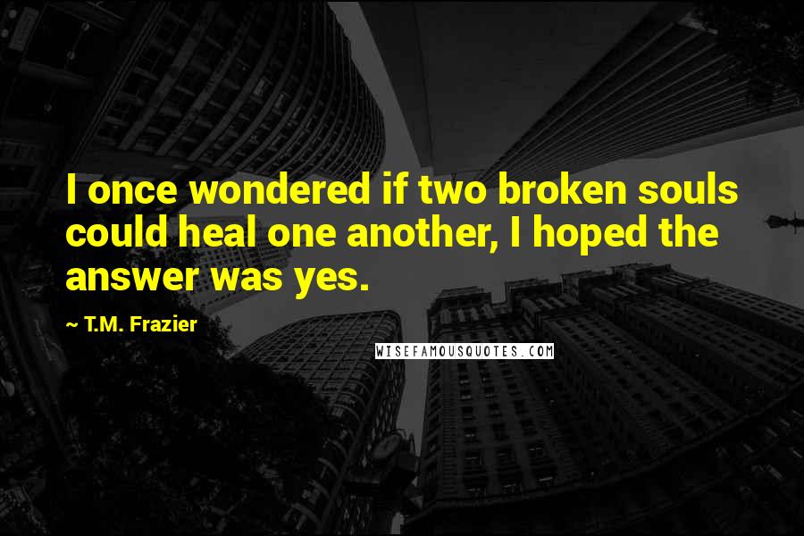 T.M. Frazier Quotes: I once wondered if two broken souls could heal one another, I hoped the answer was yes.