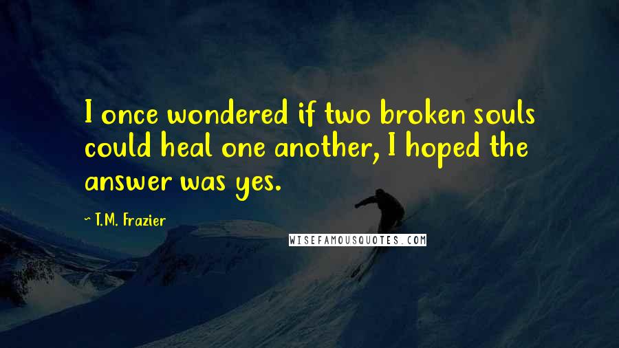 T.M. Frazier Quotes: I once wondered if two broken souls could heal one another, I hoped the answer was yes.