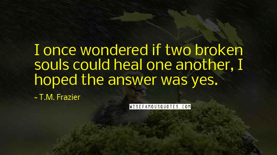 T.M. Frazier Quotes: I once wondered if two broken souls could heal one another, I hoped the answer was yes.