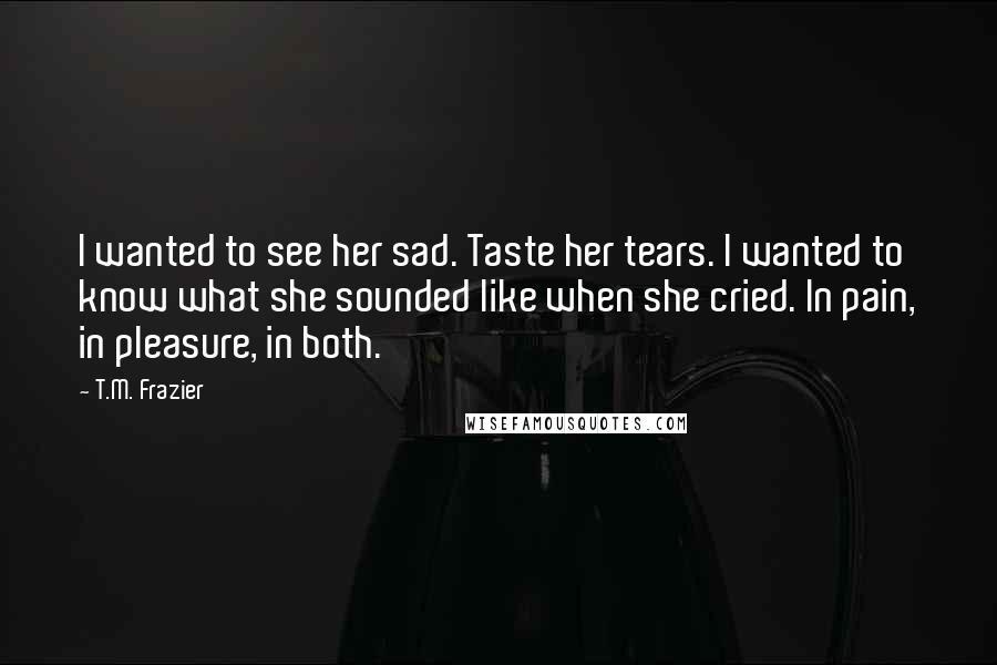 T.M. Frazier Quotes: I wanted to see her sad. Taste her tears. I wanted to know what she sounded like when she cried. In pain, in pleasure, in both.