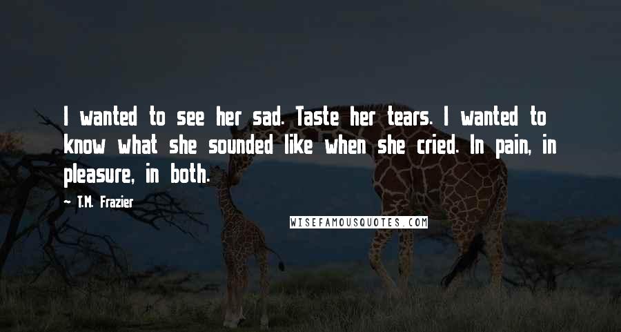 T.M. Frazier Quotes: I wanted to see her sad. Taste her tears. I wanted to know what she sounded like when she cried. In pain, in pleasure, in both.