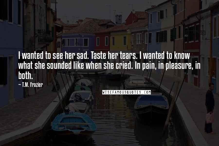 T.M. Frazier Quotes: I wanted to see her sad. Taste her tears. I wanted to know what she sounded like when she cried. In pain, in pleasure, in both.