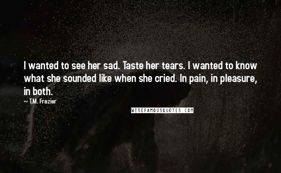 T.M. Frazier Quotes: I wanted to see her sad. Taste her tears. I wanted to know what she sounded like when she cried. In pain, in pleasure, in both.