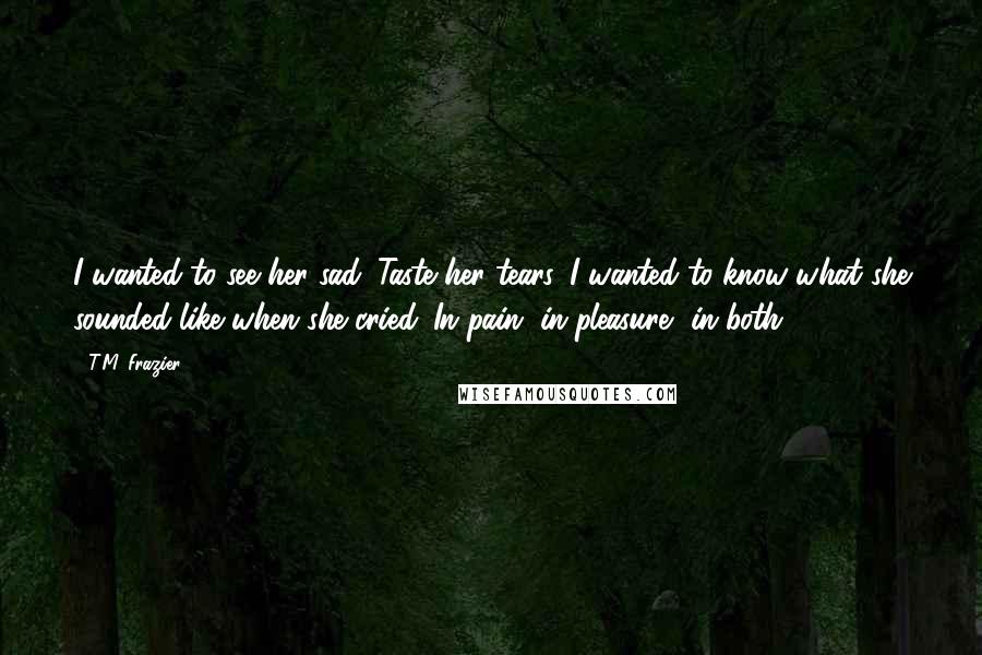 T.M. Frazier Quotes: I wanted to see her sad. Taste her tears. I wanted to know what she sounded like when she cried. In pain, in pleasure, in both.