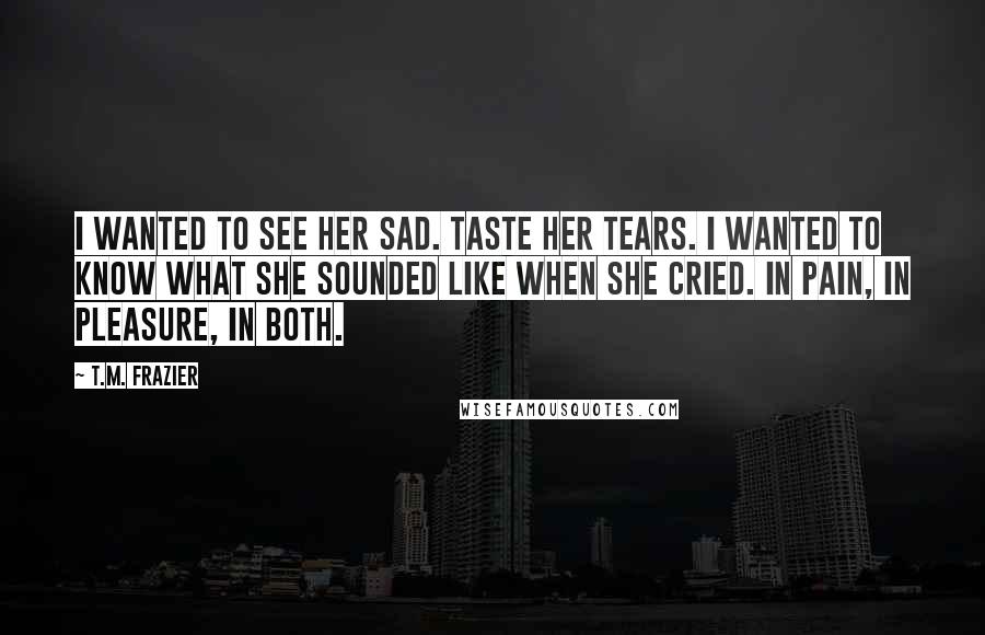 T.M. Frazier Quotes: I wanted to see her sad. Taste her tears. I wanted to know what she sounded like when she cried. In pain, in pleasure, in both.
