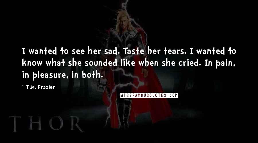 T.M. Frazier Quotes: I wanted to see her sad. Taste her tears. I wanted to know what she sounded like when she cried. In pain, in pleasure, in both.