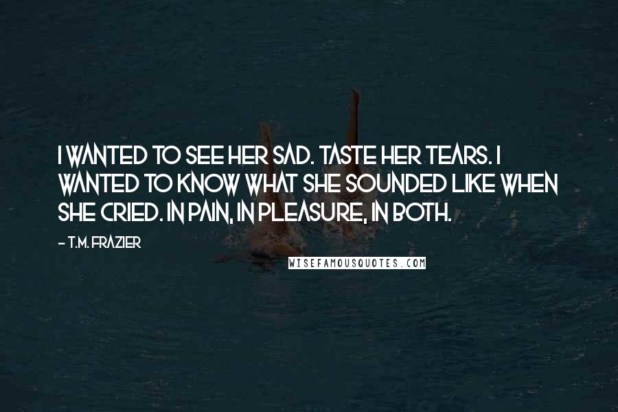 T.M. Frazier Quotes: I wanted to see her sad. Taste her tears. I wanted to know what she sounded like when she cried. In pain, in pleasure, in both.