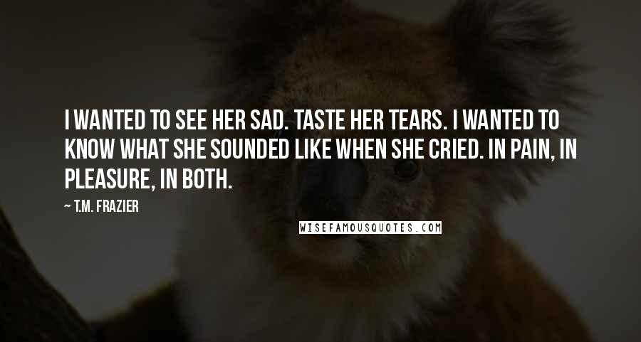 T.M. Frazier Quotes: I wanted to see her sad. Taste her tears. I wanted to know what she sounded like when she cried. In pain, in pleasure, in both.