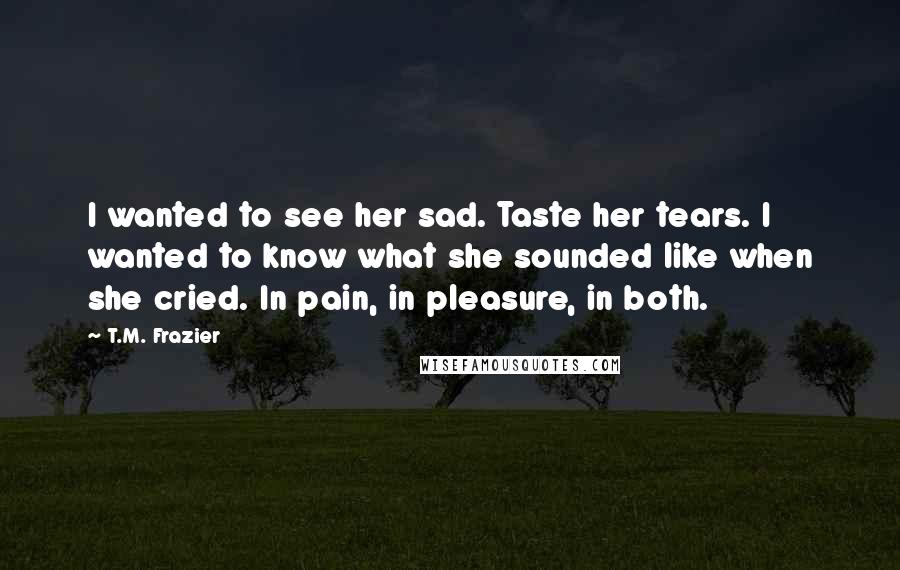 T.M. Frazier Quotes: I wanted to see her sad. Taste her tears. I wanted to know what she sounded like when she cried. In pain, in pleasure, in both.