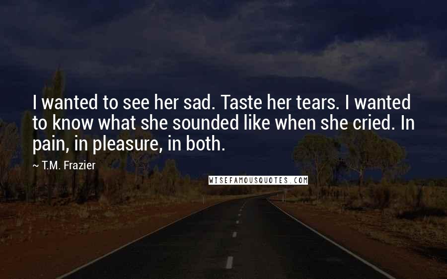 T.M. Frazier Quotes: I wanted to see her sad. Taste her tears. I wanted to know what she sounded like when she cried. In pain, in pleasure, in both.