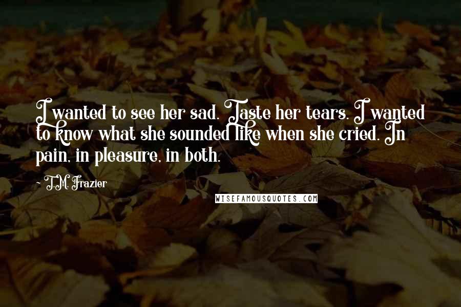 T.M. Frazier Quotes: I wanted to see her sad. Taste her tears. I wanted to know what she sounded like when she cried. In pain, in pleasure, in both.
