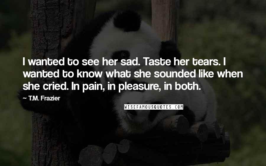 T.M. Frazier Quotes: I wanted to see her sad. Taste her tears. I wanted to know what she sounded like when she cried. In pain, in pleasure, in both.