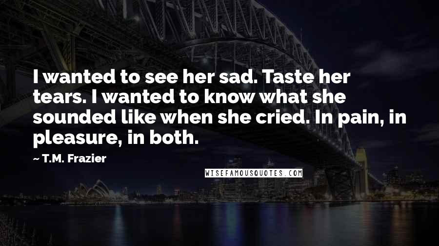 T.M. Frazier Quotes: I wanted to see her sad. Taste her tears. I wanted to know what she sounded like when she cried. In pain, in pleasure, in both.