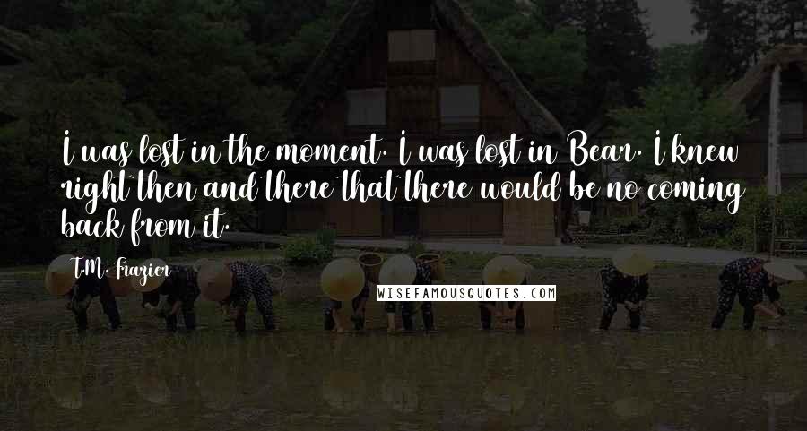 T.M. Frazier Quotes: I was lost in the moment. I was lost in Bear. I knew right then and there that there would be no coming back from it.