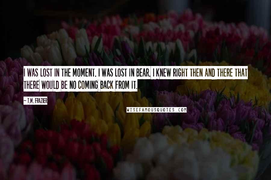 T.M. Frazier Quotes: I was lost in the moment. I was lost in Bear. I knew right then and there that there would be no coming back from it.