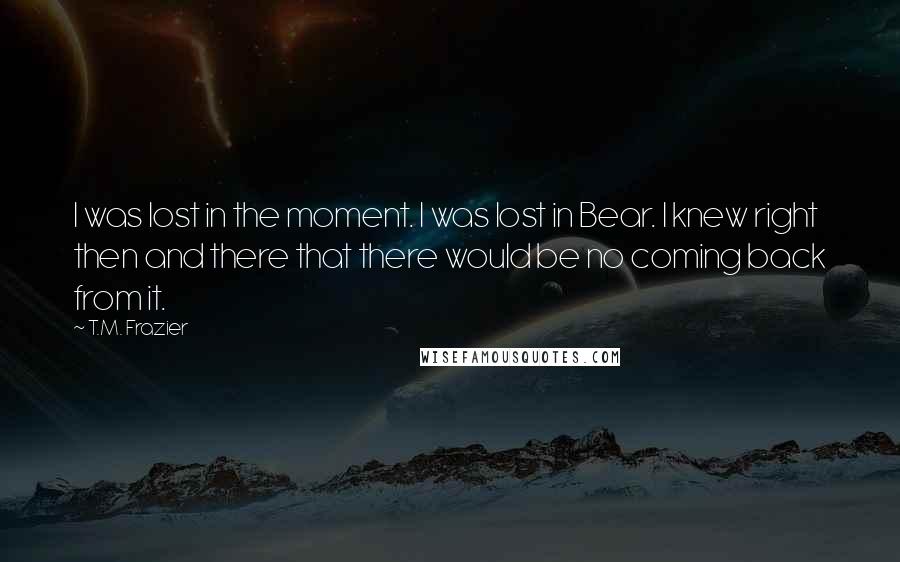 T.M. Frazier Quotes: I was lost in the moment. I was lost in Bear. I knew right then and there that there would be no coming back from it.