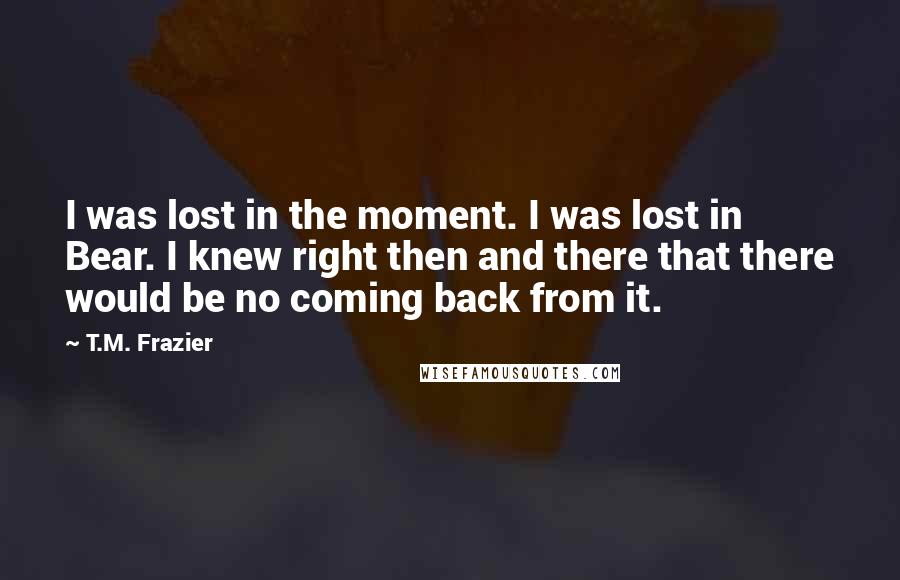 T.M. Frazier Quotes: I was lost in the moment. I was lost in Bear. I knew right then and there that there would be no coming back from it.