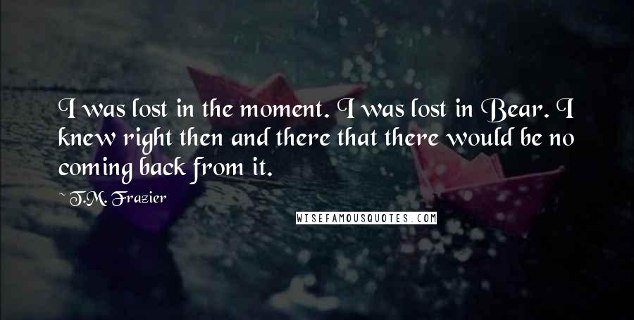 T.M. Frazier Quotes: I was lost in the moment. I was lost in Bear. I knew right then and there that there would be no coming back from it.