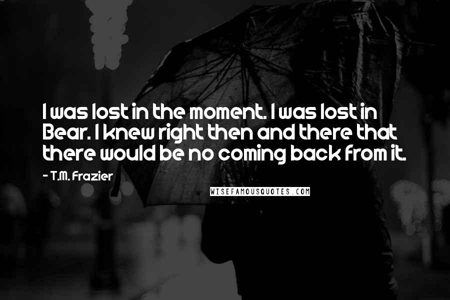 T.M. Frazier Quotes: I was lost in the moment. I was lost in Bear. I knew right then and there that there would be no coming back from it.
