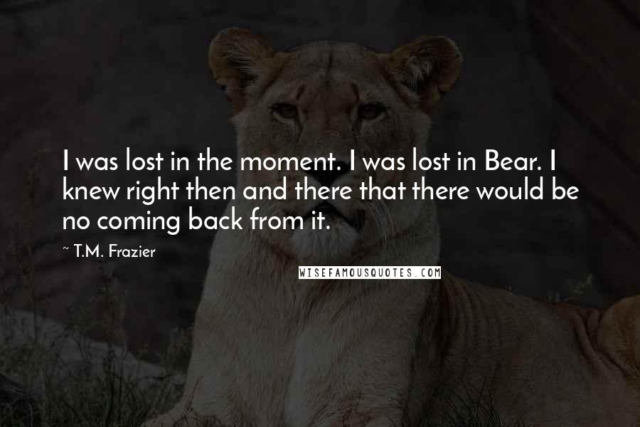 T.M. Frazier Quotes: I was lost in the moment. I was lost in Bear. I knew right then and there that there would be no coming back from it.