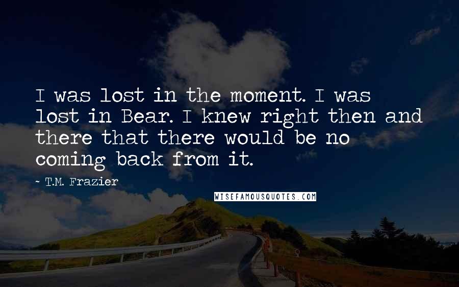 T.M. Frazier Quotes: I was lost in the moment. I was lost in Bear. I knew right then and there that there would be no coming back from it.