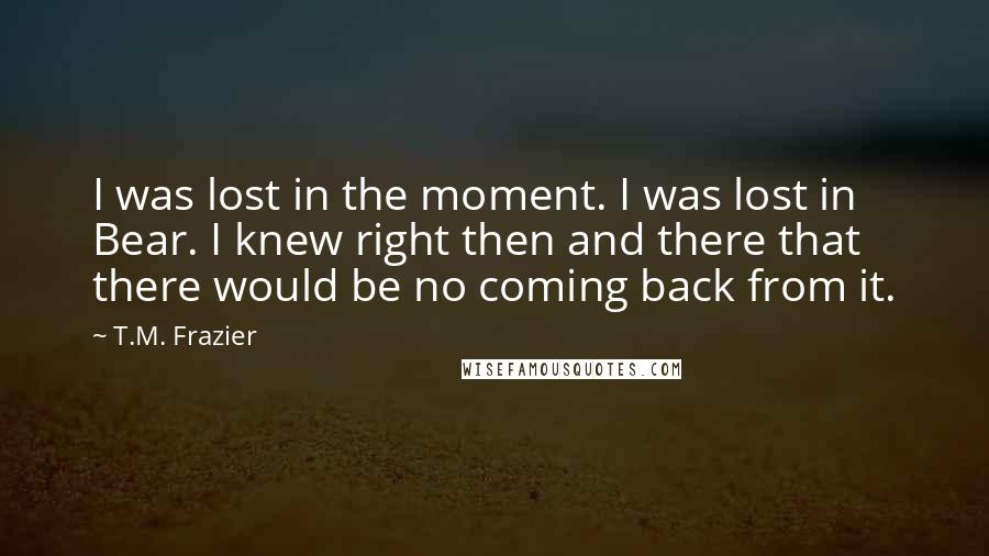 T.M. Frazier Quotes: I was lost in the moment. I was lost in Bear. I knew right then and there that there would be no coming back from it.