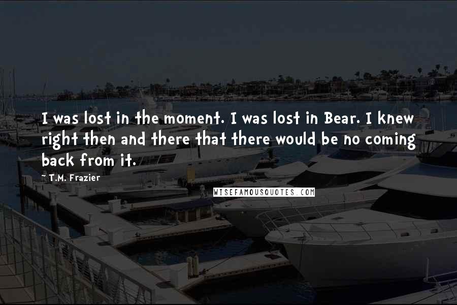 T.M. Frazier Quotes: I was lost in the moment. I was lost in Bear. I knew right then and there that there would be no coming back from it.