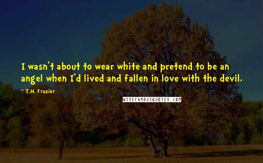 T.M. Frazier Quotes: I wasn't about to wear white and pretend to be an angel when I'd lived and fallen in love with the devil.