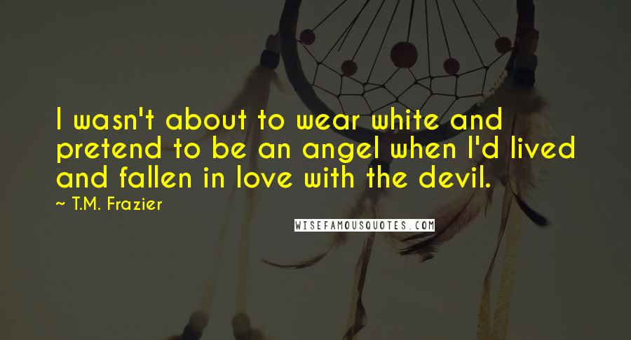T.M. Frazier Quotes: I wasn't about to wear white and pretend to be an angel when I'd lived and fallen in love with the devil.