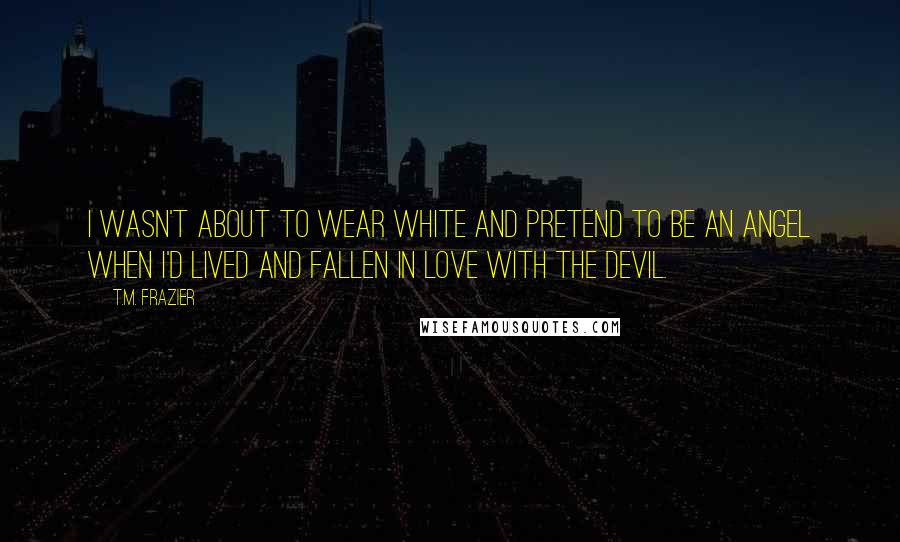 T.M. Frazier Quotes: I wasn't about to wear white and pretend to be an angel when I'd lived and fallen in love with the devil.