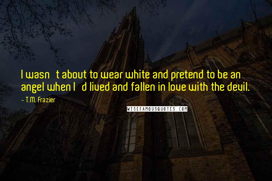 T.M. Frazier Quotes: I wasn't about to wear white and pretend to be an angel when I'd lived and fallen in love with the devil.